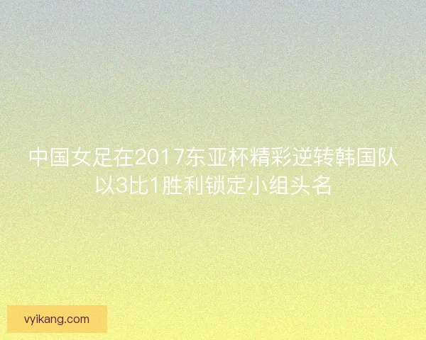中国女足在2017东亚杯精彩逆转韩国队以3比1胜利锁定小组头名