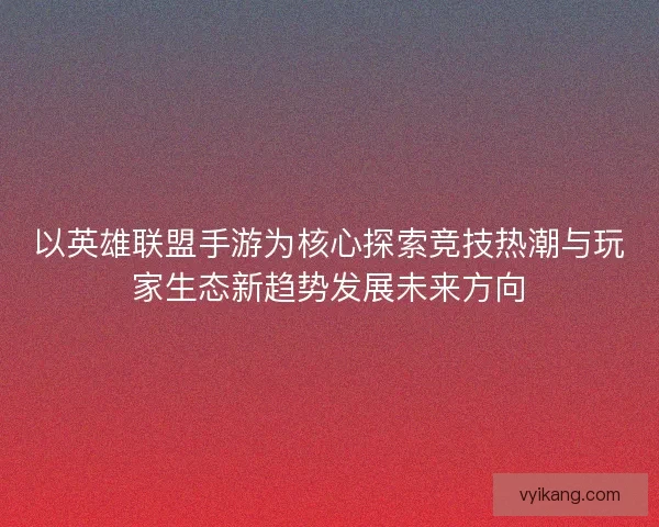 以英雄联盟手游为核心探索竞技热潮与玩家生态新趋势发展未来方向