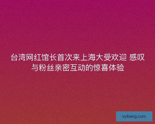 台湾网红馆长首次来上海大受欢迎 感叹与粉丝亲密互动的惊喜体验