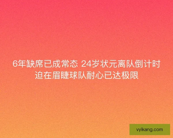 6年缺席已成常态 24岁状元离队倒计时迫在眉睫球队耐心已达极限