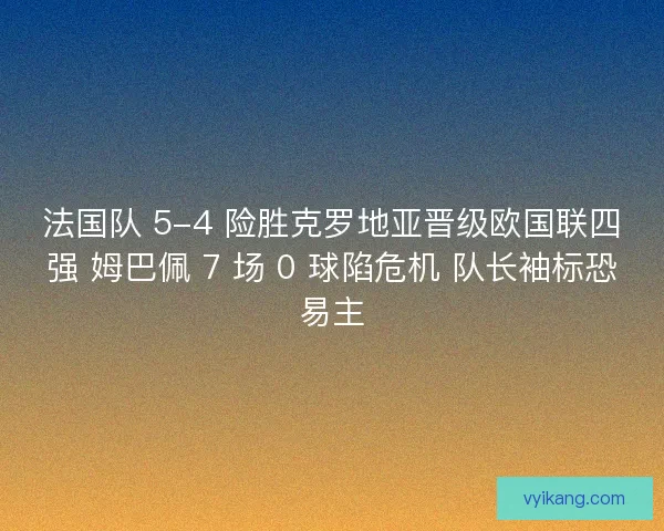 法国队 5-4 险胜克罗地亚晋级欧国联四强 姆巴佩 7 场 0 球陷危机 队长袖标恐易主