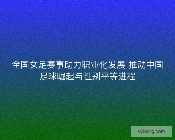 全国女足赛事助力职业化发展 推动中国足球崛起与性别平等进程