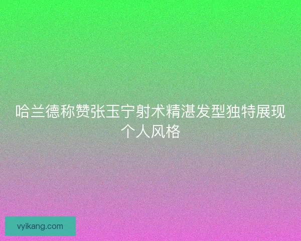 哈兰德称赞张玉宁射术精湛发型独特展现个人风格