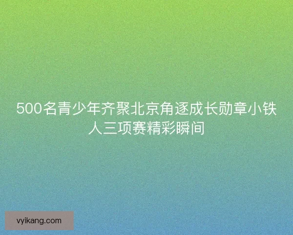 500名青少年齐聚北京角逐成长勋章小铁人三项赛精彩瞬间