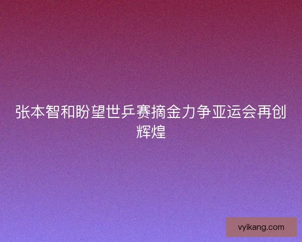 张本智和盼望世乒赛摘金力争亚运会再创辉煌
