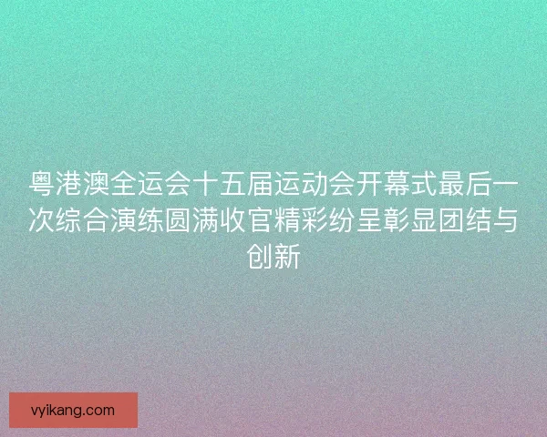 粤港澳全运会十五届运动会开幕式最后一次综合演练圆满收官精彩纷呈彰显团结与创新
