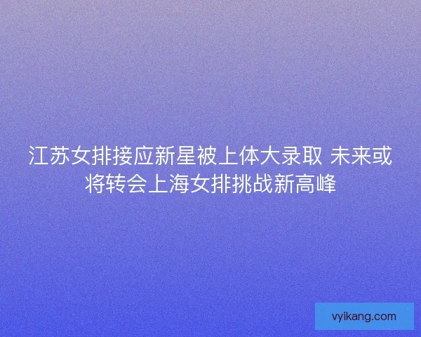 江苏女排接应新星被上体大录取 未来或将转会上海女排挑战新高峰
