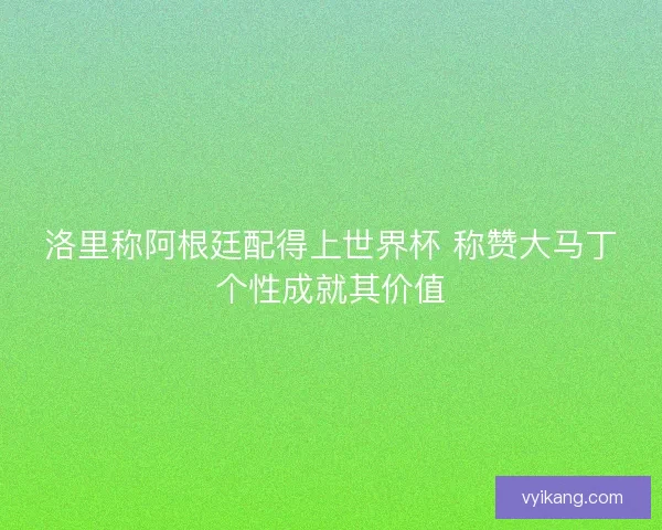 洛里称阿根廷配得上世界杯 称赞大马丁个性成就其价值