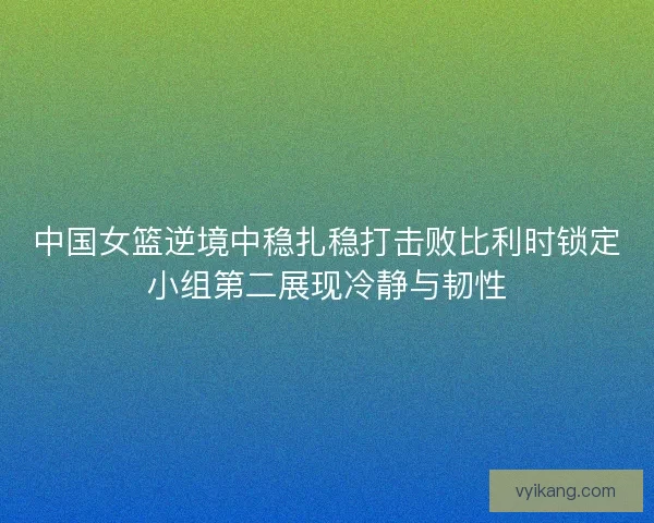 中国女篮逆境中稳扎稳打击败比利时锁定小组第二展现冷静与韧性