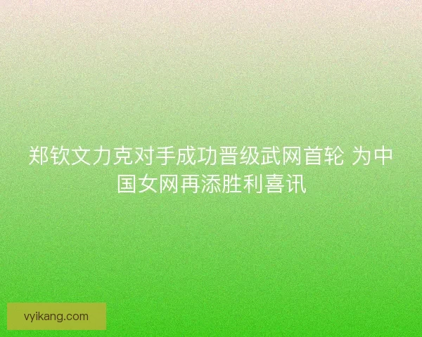 郑钦文力克对手成功晋级武网首轮 为中国女网再添胜利喜讯