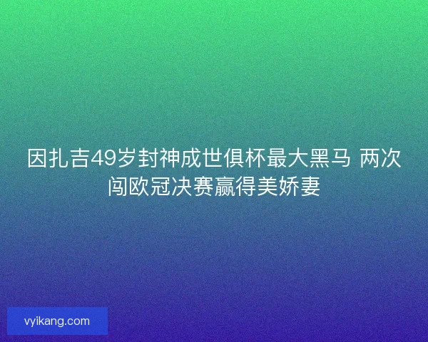因扎吉49岁封神成世俱杯最大黑马 两次闯欧冠决赛赢得美娇妻