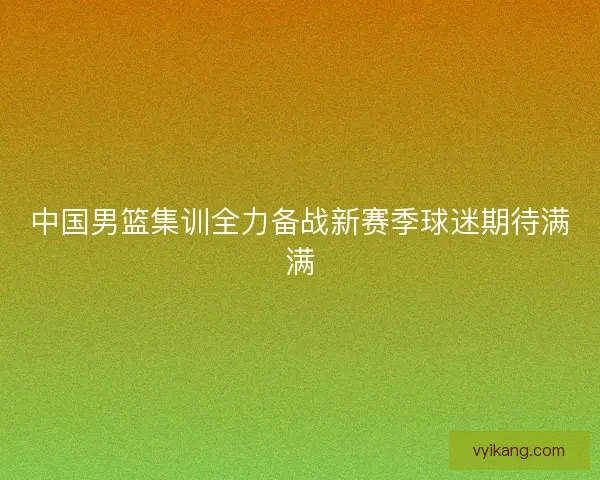 中国男篮集训全力备战新赛季球迷期待满满