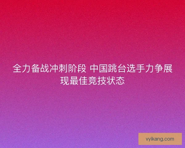 全力备战冲刺阶段 中国跳台选手力争展现最佳竞技状态