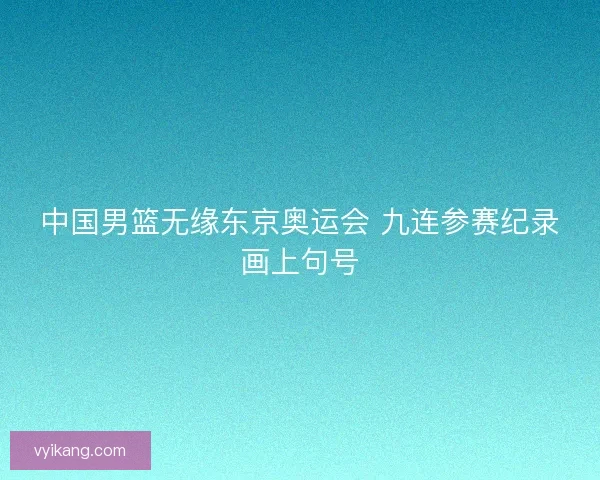 中国男篮无缘东京奥运会 九连参赛纪录画上句号